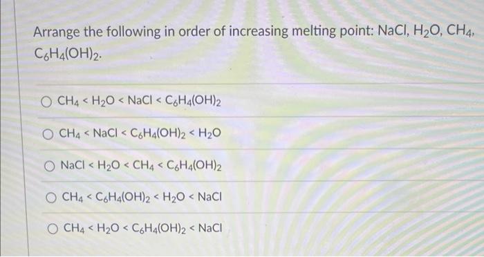 Arrange the following in order of increasing melting point: NaCl, H?O, CH4,
C6H4(OH)2.
O CH4 H?O < NaCl < C6H4(OH)2
O CH4 < N