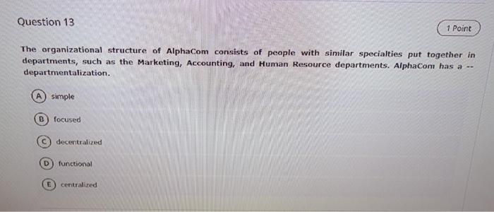 Question 13
1 Point
The organizational structure of AlphaCom consists of people with similar specialties put together in
depa