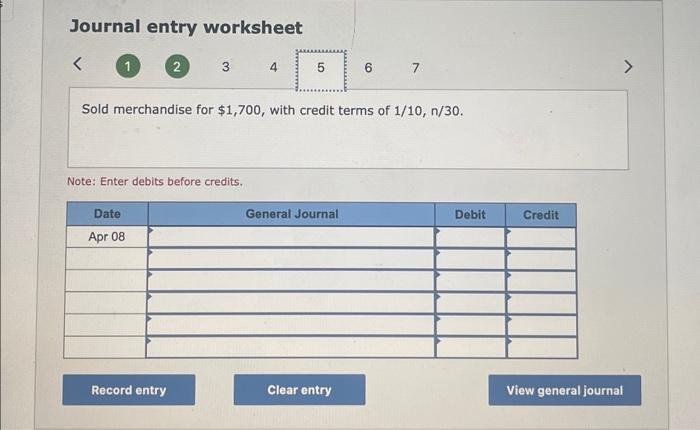 Journal entry worksheet
Sold merchandise for \( \$ 1,700 \), with credit terms of \( 1 / 10, n / 30 \).
Note: Enter debits be