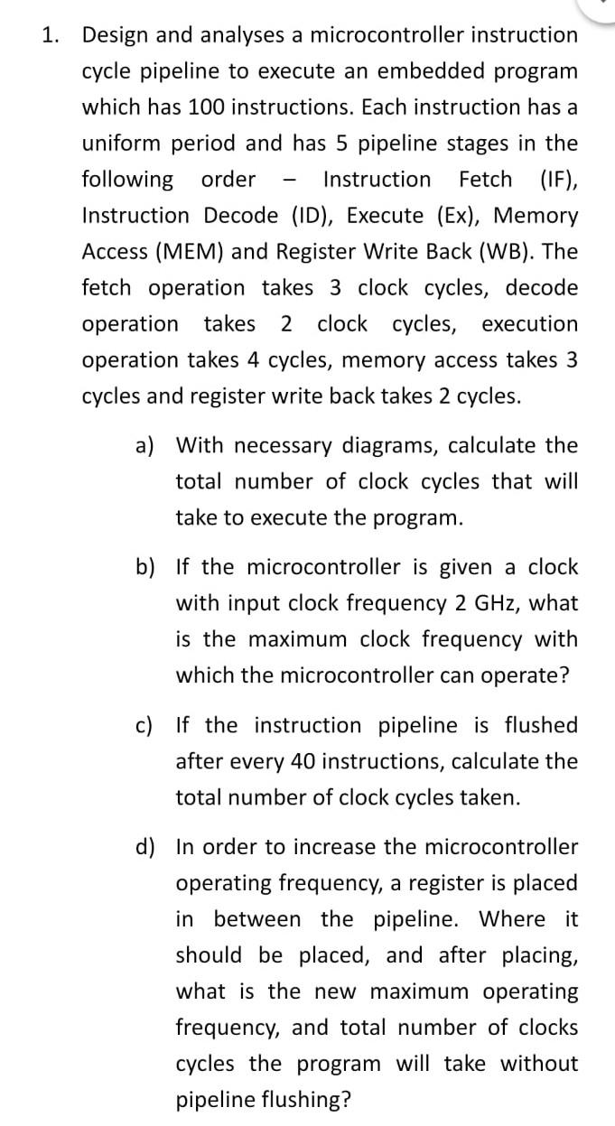 1. Design and analyses a microcontroller instruction
cycle pipeline to execute an embedded program
which has 100 instructions