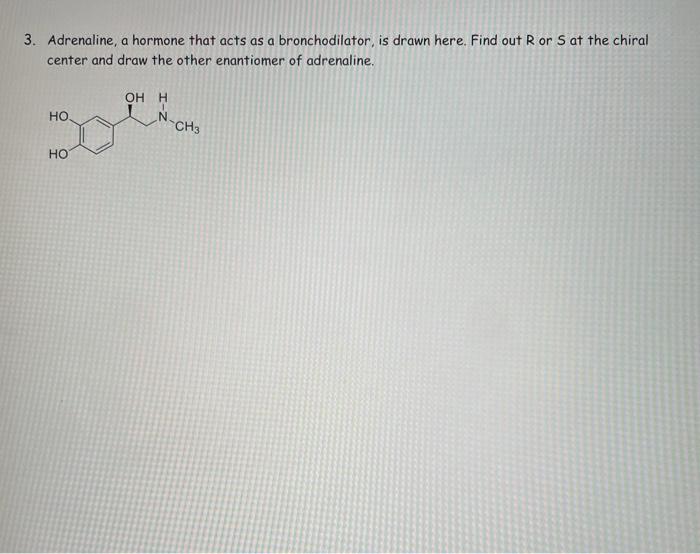 3. Adrenaline, a hormone that acts as a bronchodilator, is drawn here. Find out R or S at the chiral
center and draw the othe