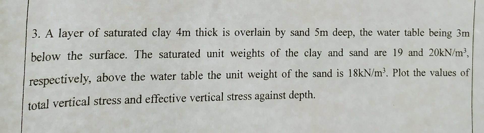 3. A layer of saturated clay 4m thick is overlain by sand 5m deep, the water table being 3m
below the surface. The saturated 