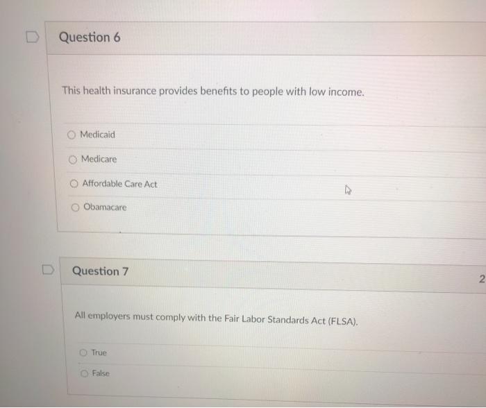 Question 6 This health insurance provides benefits to people with low income. Medicaid O Medicare Affordable Care Act Obamaca