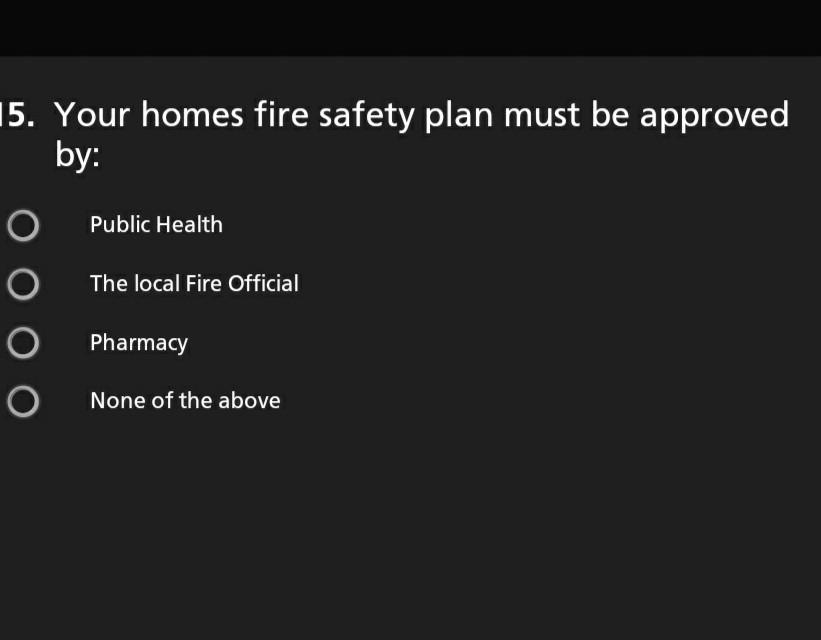 15. Your homes fire safety plan must be approved by: O Public Health The local Fire Official O Pharmacy None of the above