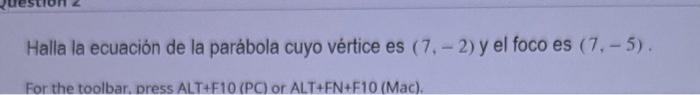 Halla la ecuación de la parábola cuyo vértice es \( (7,-2) \) y el foco es \( (7,-5) \). For the toolbar, press ALT+F10 (PC)