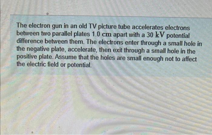 The electron gun in an old TV picture tube accelerates electrons
between two parallel plates 1.0 cm apart with a 30 kV potent