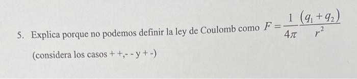 5. Explica porque no podemos definir la ley de Coulomb como \( F=\frac{1}{4 \pi} \frac{\left(q_{1}+q_{2}\right)}{r^{2}} \) (c