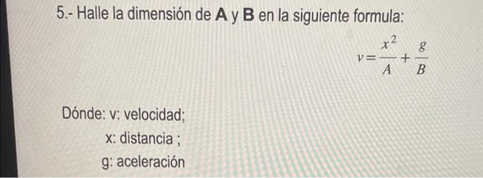 5.- Halle la dimensión de A y \( \mathbf{B} \) en la siguiente formula: \[ v=\frac{x^{2}}{A}+\frac{g}{B} \] Dónde: v: velocid