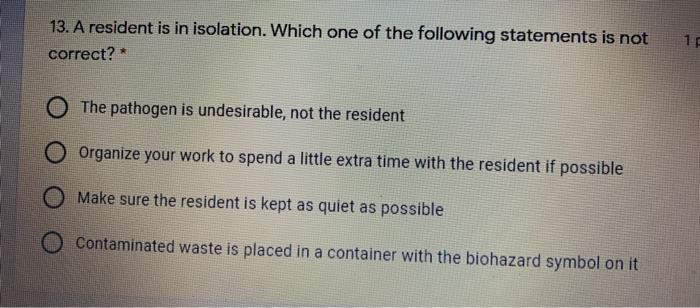 13. A resident is in isolation. Which one of the following statements is not correct? * 17 O The pathogen is undesirable, not