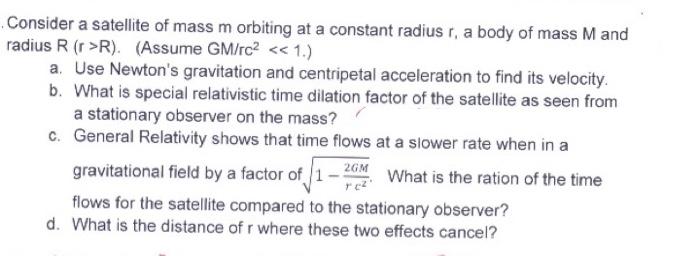 Consider a satellite of mass m orbiting at a constant radius r, a body of mass M and
radius R (r>R). (Assume GM/rc2 << 1.)
a.