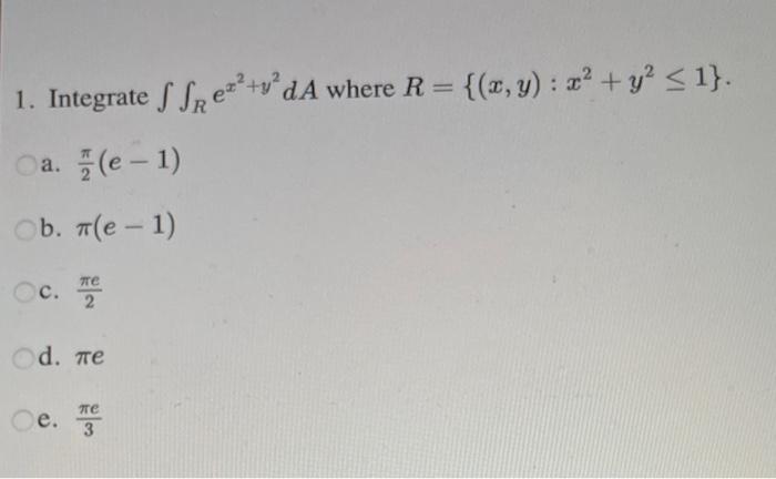 1. Integrate \( \iint_{R} e^{x^{2}+y^{2}} d A \) where \( R=\left\{(x, y): x^{2}+y^{2} \leq 1\right\} \). a. \( \frac{\pi}{2}