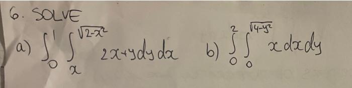 6. SOlve a) \( \int_{0}^{1} \int_{x}^{\sqrt{2-x^{2}}} 2 x+y d y d x \) b) \( \int_{0}^{2} \int_{0}^{\sqrt{4-y^{2}}} x d x d y