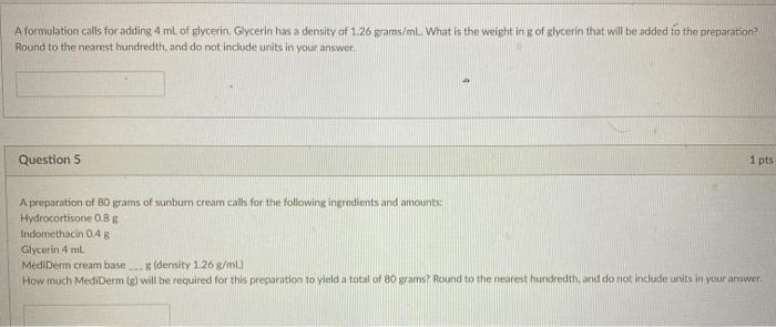 A formulation calls for adding 4 ml of glycerin, Glycerin has a density of 1.26 grams/mL. What is the weight in g of glycerin