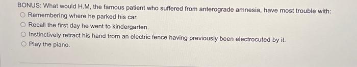 BONUS: What would H.M, the famous patient who suffered from anterograde amnesia, have most trouble with:
Remembering where he