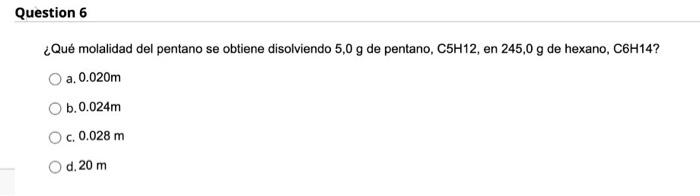 Question 6 ¿Qué molalidad del pentano se obtiene disolviendo 5,0 g de pentano, C5H12, en 245,0 g de hexano, C6H14? a. 0.020m