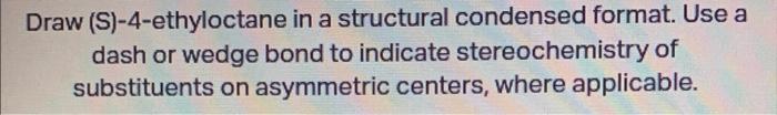 Draw (S)-4-ethyloctane in a structural condensed format. Use a dash or wedge bond to indicate stereochemistry of substituents