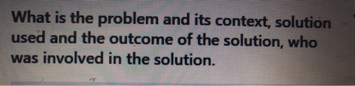 What is the problem and its context, solution used and the outcome of the solution, who was involved in the solution.