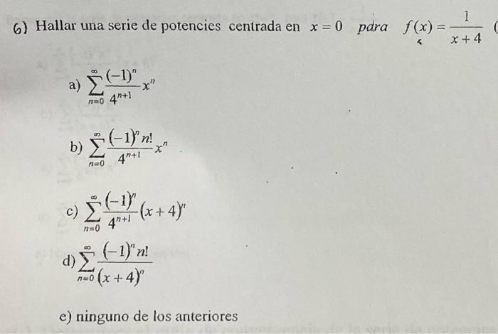 6) Hallar una serie de potencies centrada en \( x=0 \) pdra \( f(x)=\frac{1}{x+4} \) a) \( \sum_{n=0}^{\infty} \frac{(-1)^{n}