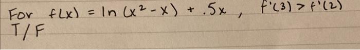 For \( f(x)=\ln \left(x^{2}-x\right)+.5 x, \quad f^{\prime}(3)>f^{\prime}(2) \) \( T / F \)