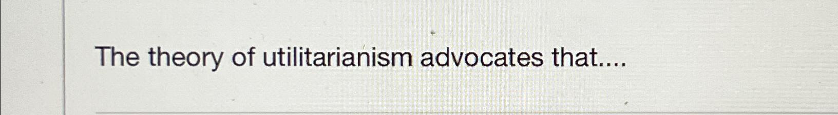 Solved The theory of utilitarianism advocates that.... | Chegg.com