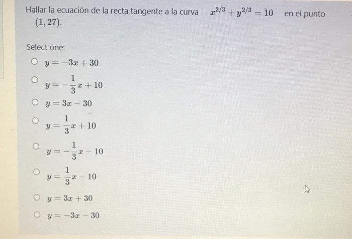 Hallar la ecuación de la recta tangente a la curva (1,27) 22/3 + y2/3 = 10 en el punto Select one: Oy=-3x + 30 O 1 y= = - = +