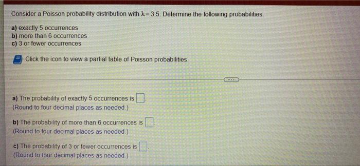 Consider a Poisson probability distribution with A=3.5. Determine the following probabilities.
a) exactly 5 occurrences
b) mo