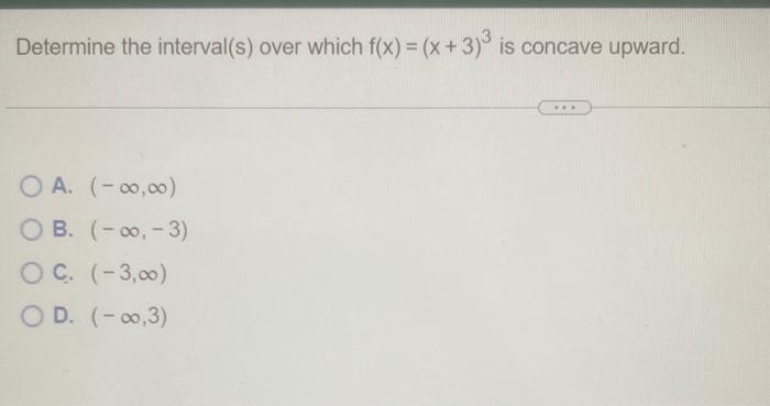 Determine the interval(s) over which \( f(x)=(x+3)^{3} \) is concave upward.
A. \( (-\infty, \infty) \)
B. \( (-\infty,-3) \)