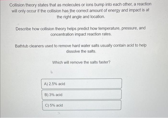 Collision theory states that as molecules or ions bump into each other, a reaction will only occur if the collision has the c