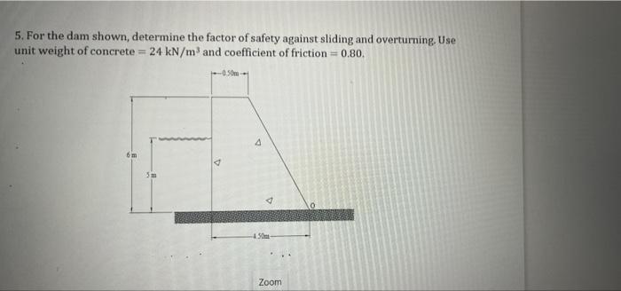 5. For the dam shown, determine the factor of safety against sliding and overturning. Use
unit weight of concrete = 24 kN/m 