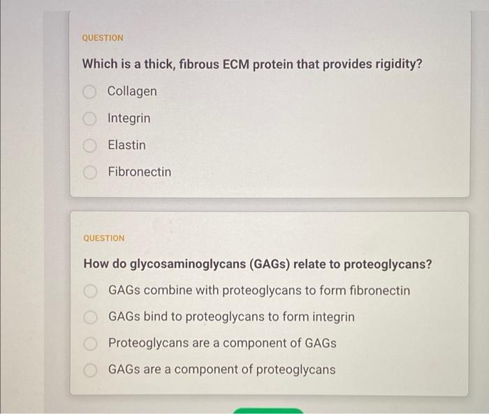 QUESTION
Which is a thick, fibrous ECM protein that provides rigidity?
Collagen
Integrin
Elastin
Fibronectin
QUESTION
How do 