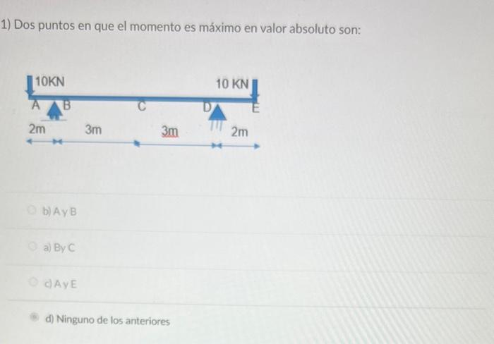 1) Dos puntos en que el momento es máximo en valor absoluto son: b) Ay B a) By \( C \) c) Ay \( E \) d) Ninguno de los anteri