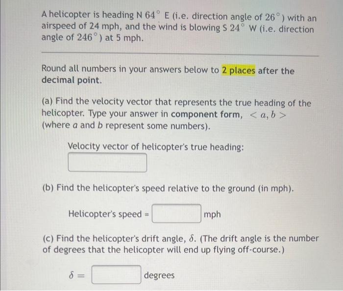 A helicopter is heading N 64° E (i.e. direction angle of 26°) with an
airspeed of 24 mph, and the wind is blowing S 24° W (i.