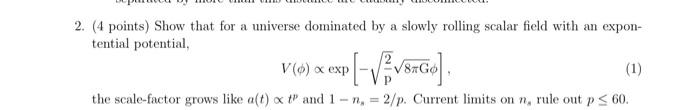 (4 points) Show that for a universe dominated by a slowly rolling scalar field with an expontential potential.
\[
V(\phi) \pr