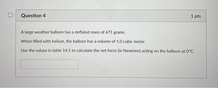 Question 4
1 pts
A large weather balloon has a deflated mass of 671 grams.
When filled with helium, the balloon has a volume 