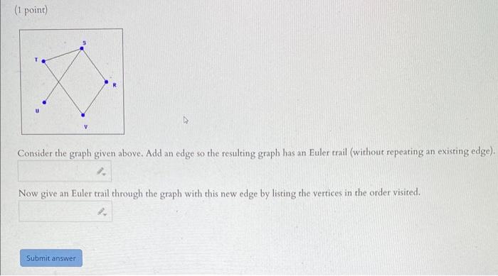 (1 point)
Consider the graph given above. Add an edge so the resulting graph has an Euler trail (without repeating an existin