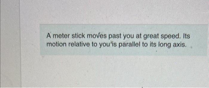 A meter stick moves past you at great speed. Its motion relative to you is parallel to its long axis.