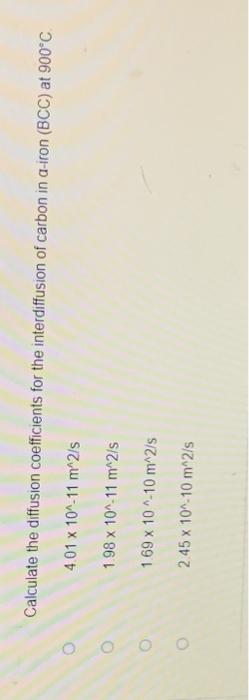 O
O
Calculate the diffusion coefficients for the interdiffusion of carbon in a-iron (BCC) at 900°C.
4.01
x 10^-11 m^2/s
1.98 