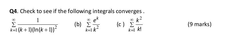 Q4. Check to see if the following integrals converges. 1 ακ Σ kΞι (k + 1)(In(k + 1))2 (b) Σ ek k=1 k² (c) Σ k=1 k! (9 marks)