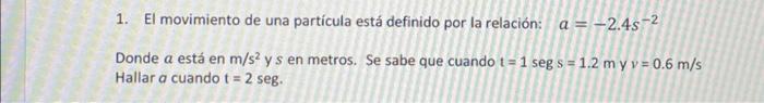 1. El movimiento de una partícula está definido por la relación: \( a=-2.4 s^{-2} \) Donde \( a \) está en \( \mathrm{m} / \m