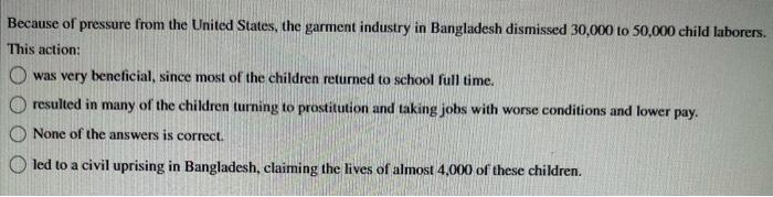 Because of pressure from the United States, the garment industry in Bangladesh dismissed 30,000 to 50,000 child laborers.
Thi