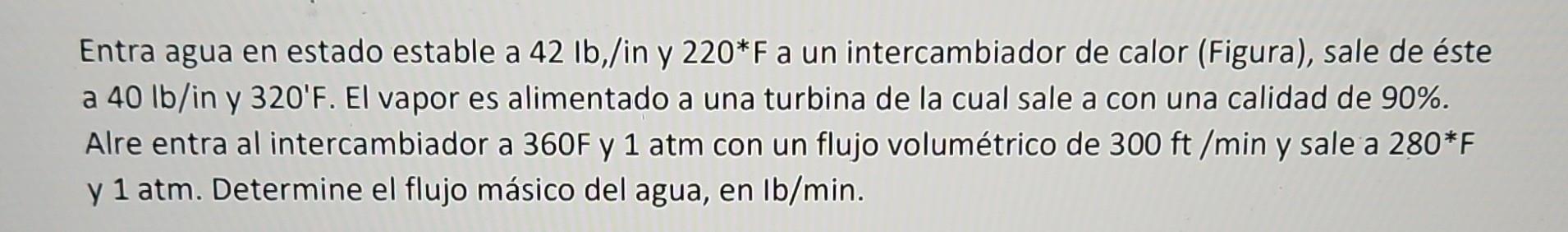 Entra agua en estado estable a \( 42 \mathrm{lb} \),/in y \( 220^{*} \mathrm{~F} \) a un intercambiador de calor (Figura), sa