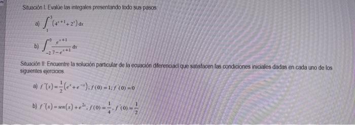 Situaciön I. Evalue las integales presentando todo sus pasos a) \( \int_{1}^{9}\left(4^{x+1}+2^{x}\right) d x \) b) \( \int_{