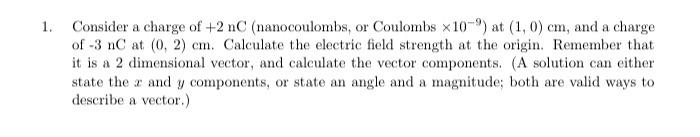 Consider a charge of \( +2 \mathrm{nC} \) (nanocoulombs, or Coulombs \( \times 10^{-9} \) ) at \( (1,0) \mathrm{cm} \), and a