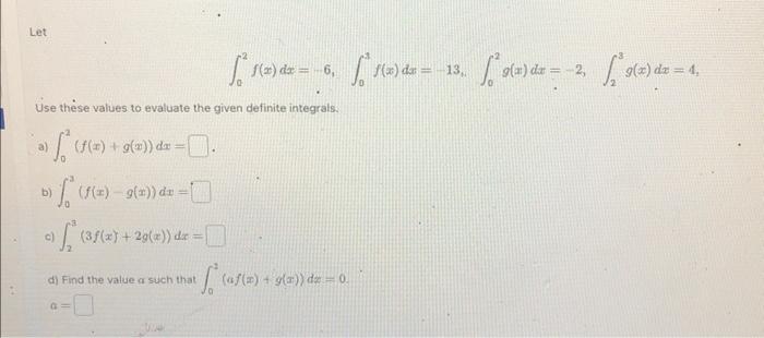 Let \[ \int_{0}^{2} f(x) d x=\text { 6, } \int_{0}^{3} f(x) d x=-13, \int_{0}^{2} g(x) d x=-2, \quad \int_{2}^{3} g(x) d x=4