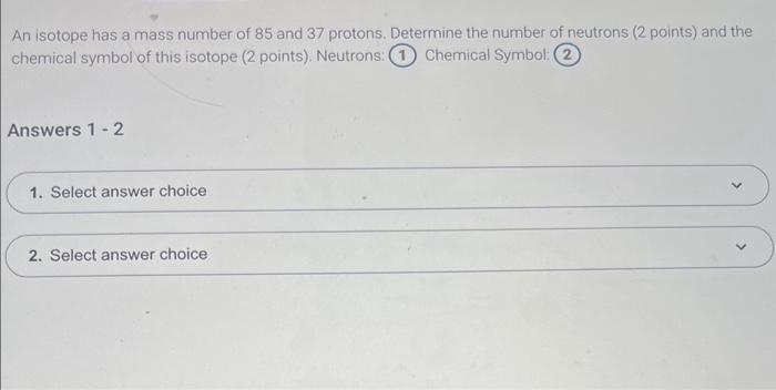 An isotope has a mass number of 85 and 37 protons. Determine the number of neutrons ( 2 points) and the chemical symbol of th