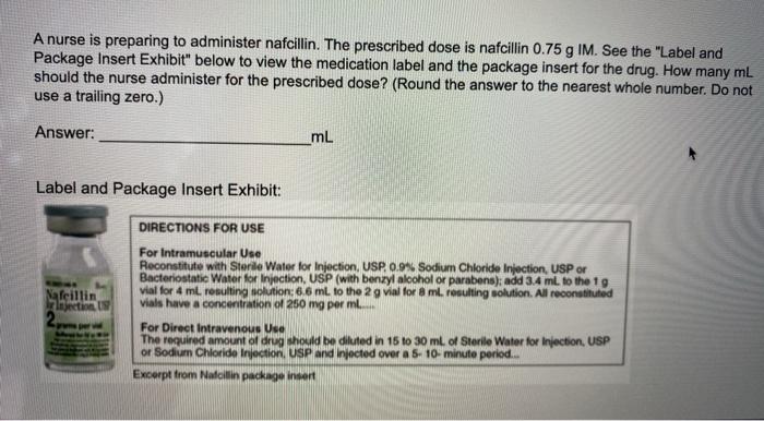 A nurse is preparing to administer nafcillin. The prescribed dose is nafcillin 0.75 g IM. See the Label and Package Insert E