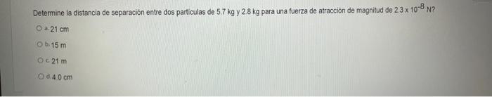 Determine la distancia de separación entre dos particulas de \( 5.7 \mathrm{~kg} \) y \( 2.8 \mathrm{~kg} \) para una fuerza