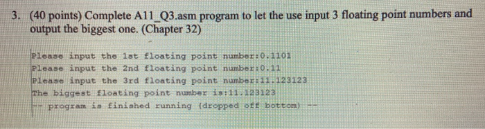 3. (40 points) Complete A11 Q3.asm program to let the use input 3 floating point numbers and output the biggest one. (Chapter