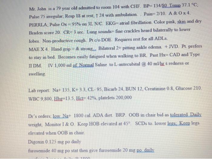 Mr. John is a 79 year old admitted to room 104 with CHF. BP=134/80 Temp 37.1 °C; Pulse 75 irregular Resp 18 at rest; 24 with