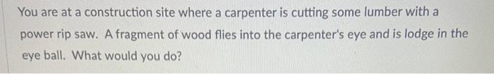 You are at a construction site where a carpenter is cutting some lumber with a power rip saw. A fragment of wood flies into t